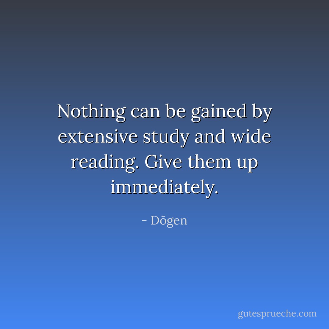 Nothing can be gained by extensive study and wide reading. Give them up immediately. - Dōgen