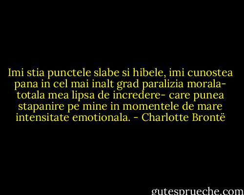 Imi stia punctele slabe si hibele, imi cunostea pana in cel mai inalt grad paralizia morala- totala mea lipsa de incredere- care punea stapanire pe mine in momentele de mare intensitate emotionala. - Charlotte Brontë