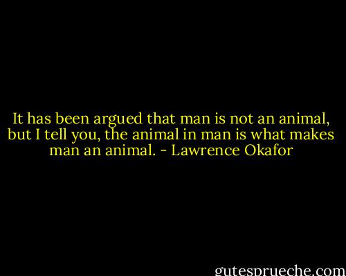 It has been argued that man is not an animal, but I tell you, the animal in man is what makes man an animal. - Lawrence Okafor
