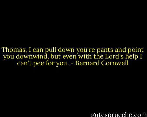 Thomas, I can pull down you're pants and point you downwind, but even with the Lord's help I can't pee for you. - Bernard Cornwell