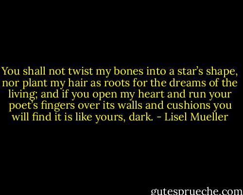 You shall not twist my bones into a star’s shape, nor plant my hair as roots for the dreams of the living; and if you open my heart and run your poet’s fingers over its walls and cushions you will find it is like yours, dark. - Lisel Mueller