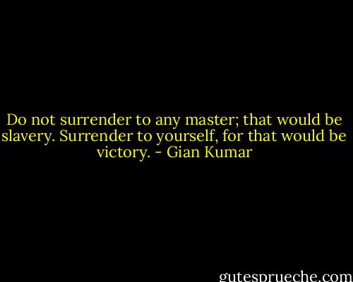 Do not surrender to any master; that would be slavery.<br />Surrender to yourself, for that would be victory. - Gian Kumar