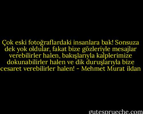 Çok eski fotoğraflardaki insanlara bak! Sonsuza dek yok oldular, fakat bize gözleriyle mesajlar verebilirler halen, bakışlarıyla kalplerimize dokunabilirler halen ve dik duruşlarıyla bize cesaret verebilirler halen! - Mehmet Murat ildan