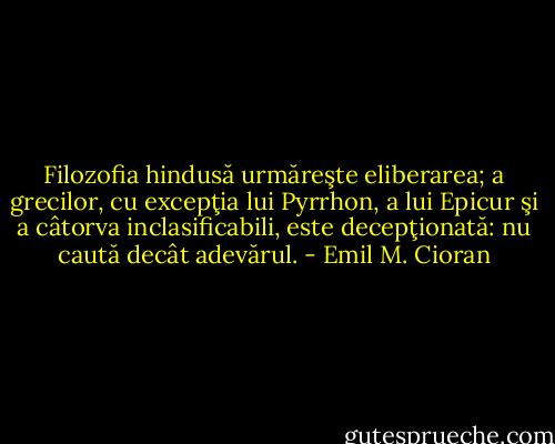 Filozofia hindusă urmăreşte eliberarea; a grecilor, cu excepţia lui Pyrrhon, a lui Epicur şi a câtorva inclasificabili, este decepţionată: nu caută decât adevărul. - Emil M. Cioran