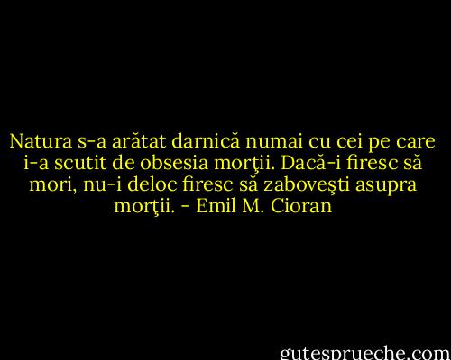 Natura s-a arătat darnică numai cu cei pe care i-a scutit de obsesia morţii. Dacă-i firesc să mori, nu-i deloc firesc să zaboveşti asupra morţii. - Emil M. Cioran