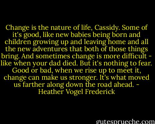 Change is the nature of life, Cassidy. Some of it's good, like new babies being born and children growing up and leaving home and all the new adventures that both of those things bring. And sometimes change is more difficult - like when your dad died. But it's nothing to fear. Good or bad, when we rise up to meet it, change can make us stronger. It's what moved us farther along down the road ahead. - Heather Vogel Frederick