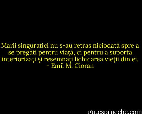 Marii singuratici nu s-au retras niciodată spre a se pregăti pentru viaţă, ci pentru a suporta interiorizaţi şi resemnaţi lichidarea vieţii din ei. - Emil M. Cioran