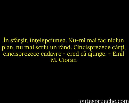 În sfârşit, înţelepciunea. Nu-mi mai fac niciun plan, nu mai scriu un rând. Cincisprezece cărţi, cincisprezece cadavre - cred că ajunge. - Emil M. Cioran