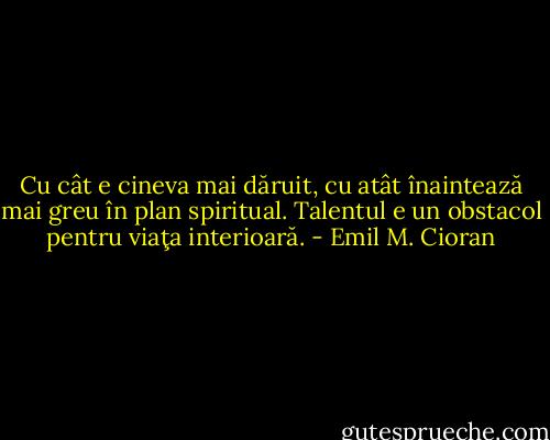 Cu cât e cineva mai dăruit, cu atât înaintează mai greu în plan spiritual. Talentul e un obstacol pentru viaţa interioară. - Emil M. Cioran