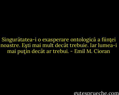Singurătatea-i o exasperare ontologică a fiinţei noastre. Eşti mai mult decât trebuie. Iar lumea-i mai puţin decât ar trebui. - Emil M. Cioran