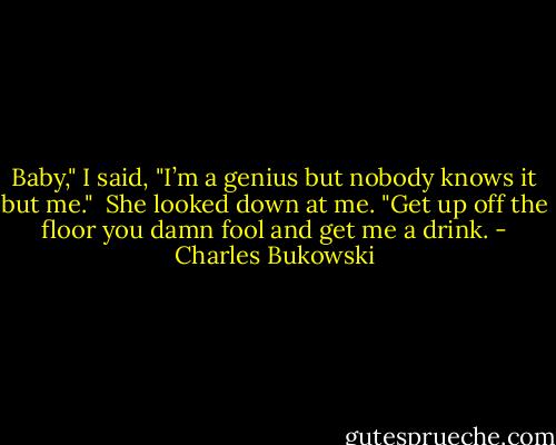 Baby," I said, "I’m a genius but nobody knows it but me."<br /><br />She looked down at me. "Get up off the floor you damn fool and get me a drink. - Charles Bukowski