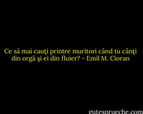 Ce să mai cauţi printre muritori când tu cânţi din orgă şi ei din fluier? - Emil M. Cioran