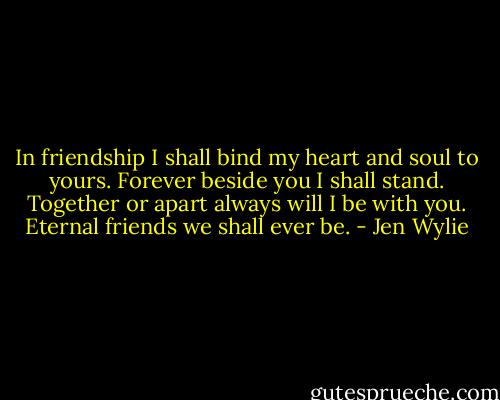 In friendship I shall bind my heart and soul to yours. Forever beside you I shall stand. Together or apart always will I be with you. Eternal friends we shall ever be. - Jen Wylie
