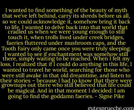 I wanted to find something of the beauty of myth that we’ve left behind, carry its shreds before us all, so we could acknowledge it, somehow bring it back to life. I wanted to delve back into that world that cradled us when we were young enough to still touch it, when trolls lived under creek bridges, faeries fluttered under mushroom caps, and the Tooth Fairy only came once you were truly sleeping. I wanted to see if enchantment was somehow still there, simply waiting to be reached. When I felt my loss, I realized that if I could do anything in this life, I wanted to travel he world, searching for those who were still awake in that old dreamtime, and listen to their stories – because I had to know that there were grownups out there who still believed that life could be magical.<br />And in that moment I decided: I am going to find the goddamn faeries. - Signe Pike