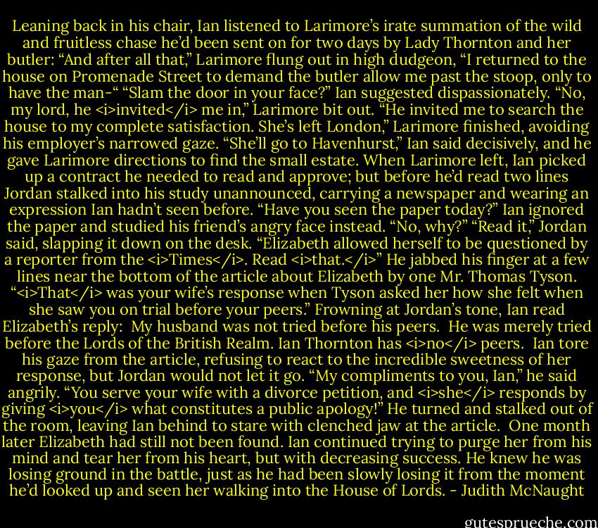 Leaning back in his chair, Ian listened to Larimore’s irate summation of the wild and fruitless chase he’d been sent on for two days by Lady Thornton and her butler: “And after all that,” Larimore flung out in high dudgeon, “I returned to the house on Promenade Street to demand the butler allow me past the stoop, only to have the man-“<br />“Slam the door in your face?” Ian suggested dispassionately.<br />“No, my lord, he <i>invited</i> me in,” Larimore bit out. “He invited me to search the house to my complete satisfaction. She’s left London,” Larimore finished, avoiding his employer’s narrowed gaze.<br />“She’ll go to Havenhurst,” Ian said decisively, and he gave Larimore directions to find the small estate.<br />When Larimore left, Ian picked up a contract he needed to read and approve; but before he’d read two lines Jordan stalked into his study unannounced, carrying a newspaper and wearing an expression Ian hadn’t seen before. “Have you seen the paper today?”<br />Ian ignored the paper and studied his friend’s angry face instead. “No, why?”<br />“Read it,” Jordan said, slapping it down on the desk. “Elizabeth allowed herself to be questioned by a reporter from the <i>Times</i>. Read <i>that.</i>” He jabbed his finger at a few lines near the bottom of the article about Elizabeth by one Mr. Thomas Tyson. “<i>That</i> was your wife’s response when Tyson asked her how she felt when she saw you on trial before your peers.”<br />Frowning at Jordan’s tone, Ian read Elizabeth’s reply:<br /><br />My husband was not tried before his peers. <br />He was merely tried before the Lords of the<br />British Realm. Ian Thornton has <i>no</i> peers.<br /><br />Ian tore his gaze from the article, refusing to react to the incredible sweetness of her response, but Jordan would not let it go. “My compliments to you, Ian,” he said angrily. “You serve your wife with a divorce petition, and <i>she</i> responds by giving <i>you</i> what constitutes a public apology!” He turned and stalked out of the room, leaving Ian behind to stare with clenched jaw at the article. <br />One month later Elizabeth had still not been found. Ian continued trying to purge her from his mind and tear her from his heart, but with decreasing success. He knew he was losing ground in the battle, just as he had been slowly losing it from the moment he’d looked up and seen her walking into the House of Lords. - Judith McNaught