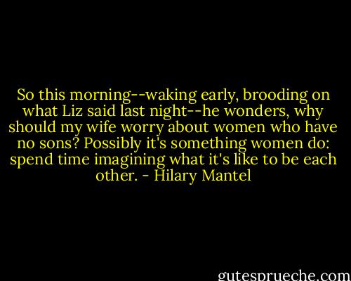 So this morning--waking early, brooding on what Liz said last night--he wonders, why should my wife worry about women who have no sons? Possibly it's something women do: spend time imagining what it's like to be each other. - Hilary Mantel