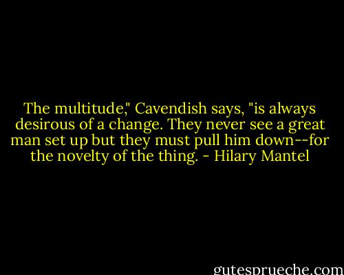 The multitude," Cavendish says, "is always desirous of a change. They never see a great man set up but they must pull him down--for the novelty of the thing. - Hilary Mantel