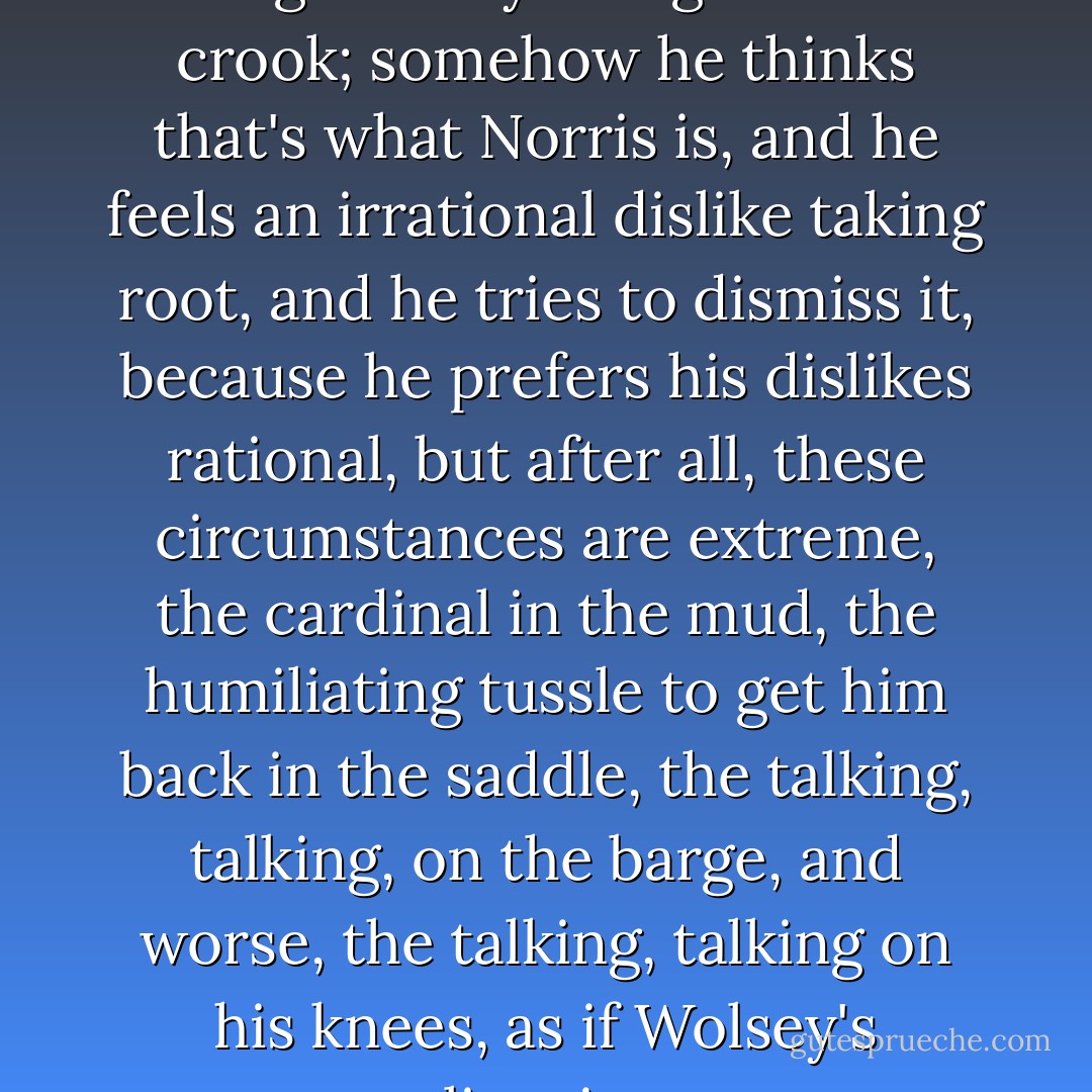 Christ, he thinks, by my age I ought to know. You don't get on by being original. You don't get on by being bright. You don't get on by being strong. You get on by being a subtle crook; somehow he thinks that's what Norris is, and he feels an irrational dislike taking root, and he tries to dismiss it, because he prefers his dislikes rational, but after all, these circumstances are extreme, the cardinal in the mud, the humiliating tussle to get him back in the saddle, the talking, talking, on the barge, and worse, the talking, talking on his knees, as if Wolsey's unraveling, in a great unweaving of scarlet thread that might lead you back into a scarlet labyrinth, with a dying monster at its heart. - Hilary Mantel