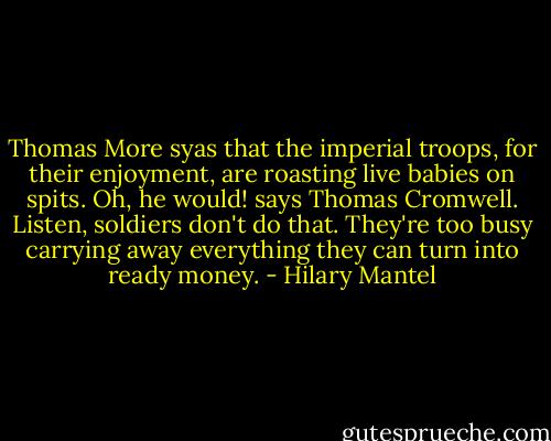 Thomas More syas that the imperial troops, for their enjoyment, are roasting live babies on spits. Oh, he would! says Thomas Cromwell. Listen, soldiers don't do that. They're too busy carrying away everything they can turn into ready money. - Hilary Mantel