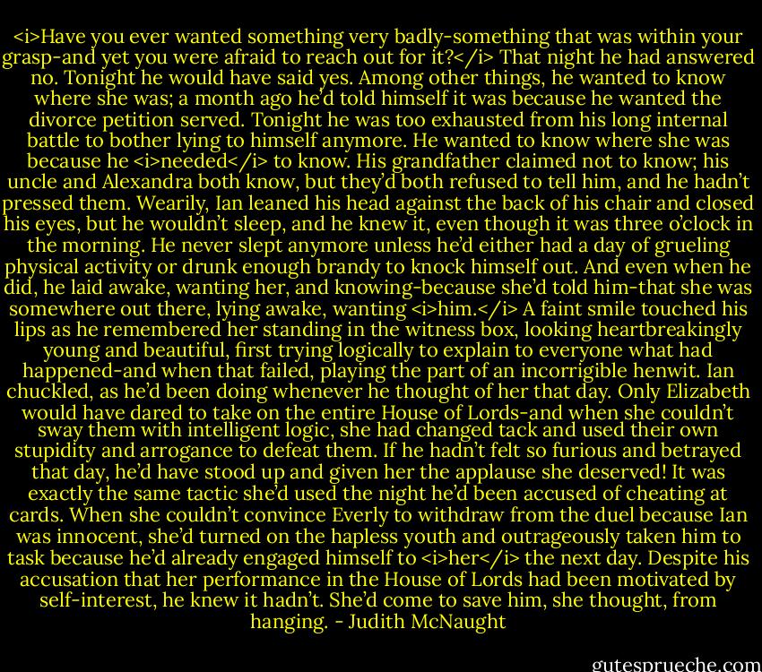 <i>Have you ever wanted something very badly-something that was within your grasp-and yet you were afraid to reach out for it?</i><br />That night he had answered no. Tonight he would have said yes. Among other things, he wanted to know where she was; a month ago he’d told himself it was because he wanted the divorce petition served. Tonight he was too exhausted from his long internal battle to bother lying to himself anymore. He wanted to know where she was because he <i>needed</i> to know. His grandfather claimed not to know; his uncle and Alexandra both know, but they’d both refused to tell him, and he hadn’t pressed them.<br />Wearily, Ian leaned his head against the back of his chair and closed his eyes, but he wouldn’t sleep, and he knew it, even though it was three o’clock in the morning. He never slept anymore unless he’d either had a day of grueling physical activity or drunk enough brandy to knock himself out. And even when he did, he laid awake, wanting her, and knowing-because she’d told him-that she was somewhere out there, lying awake, wanting <i>him.</i><br />A faint smile touched his lips as he remembered her standing in the witness box, looking heartbreakingly young and beautiful, first trying logically to explain to everyone what had happened-and when that failed, playing the part of an incorrigible henwit. Ian chuckled, as he’d been doing whenever he thought of her that day. Only Elizabeth would have dared to take on the entire House of Lords-and when she couldn’t sway them with intelligent logic, she had changed tack and used their own stupidity and arrogance to defeat them. If he hadn’t felt so furious and betrayed that day, he’d have stood up and given her the applause she deserved! It was exactly the same tactic she’d used the night he’d been accused of cheating at cards. When she couldn’t convince Everly to withdraw from the duel because Ian was innocent, she’d turned on the hapless youth and outrageously taken him to task because he’d already engaged himself to <i>her</i> the next day.<br />Despite his accusation that her performance in the House of Lords had been motivated by self-interest, he knew it hadn’t. She’d come to save him, she thought, from hanging. - Judith McNaught