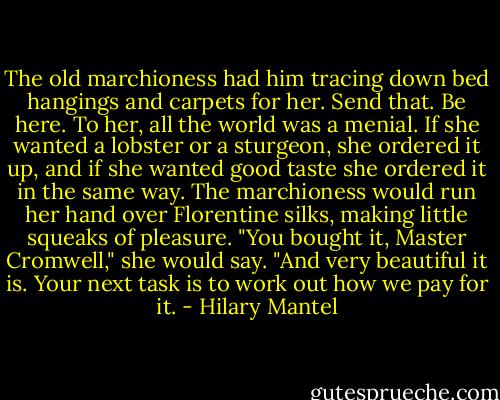 The old marchioness had him tracing down bed hangings and carpets for her. Send that. Be here. To her, all the world was a menial. If she wanted a lobster or a sturgeon, she ordered it up, and if she wanted good taste she ordered it in the same way. The marchioness would run her hand over Florentine silks, making little squeaks of pleasure. "You bought it, Master Cromwell," she would say. "And very beautiful it is. Your next task is to work out how we pay for it. - Hilary Mantel