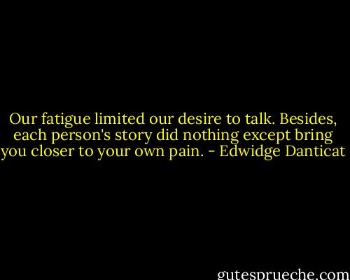Our fatigue limited our desire to talk. Besides, each person's story did nothing except bring you closer to your own pain. - Edwidge Danticat