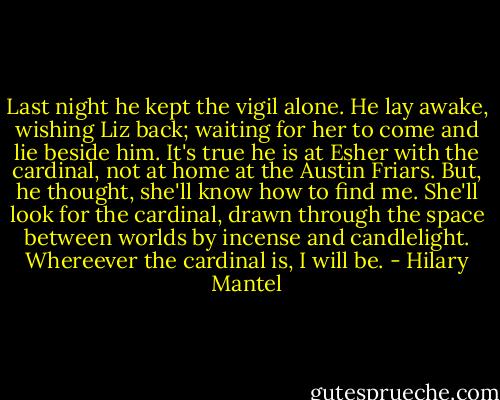 Last night he kept the vigil alone. He lay awake, wishing Liz back; waiting for her to come and lie beside him. It's true he is at Esher with the cardinal, not at home at the Austin Friars. But, he thought, she'll know how to find me. She'll look for the cardinal, drawn through the space between worlds by incense and candlelight. Whereever the cardinal is, I will be. - Hilary Mantel
