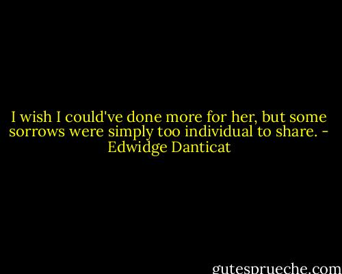 I wish I could've done more for her, but some sorrows were simply too individual to share. - Edwidge Danticat