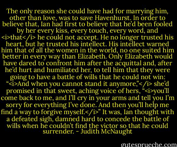 The only reason she could have had for marrying him, other than love, was to save Havenhurst. In order to believe that, Ian had first to believe that he’d been fooled by her every kiss, every touch, every word, and <i>that</i> he could not accept. He no longer trusted his heart, but he trusted his intellect.<br />His intellect warned him that of all the women in the world, no one suited him better in every way than Elizabeth.<br />Only Elizabeth would have dared to confront him after the acquittal and, after he’d hurt and humiliated her, to tell him that they were going to have a battle of wills that he could not win: “<i>And when you cannot stand it anymore,”</i> she’d promised in that sweet, aching voice of hers, “<i>you’ll come back to me, and I’ll cry in your arms and tell you I’m sorry for everything I’ve done. And then you’ll help me find a way to forgive myself.</i>”<br />It was, Ian thought with a defeated sigh, damned hard to concede the battle of wills when he couldn’t find the victor so that he could surrender. - Judith McNaught