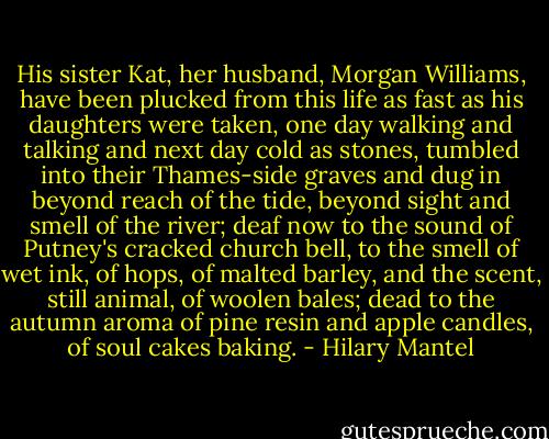 His sister Kat, her husband, Morgan Williams, have been plucked from this life as fast as his daughters were taken, one day walking and talking and next day cold as stones, tumbled into their Thames-side graves and dug in beyond reach of the tide, beyond sight and smell of the river; deaf now to the sound of Putney's cracked church bell, to the smell of wet ink, of hops, of malted barley, and the scent, still animal, of woolen bales; dead to the autumn aroma of pine resin and apple candles, of soul cakes baking. - Hilary Mantel