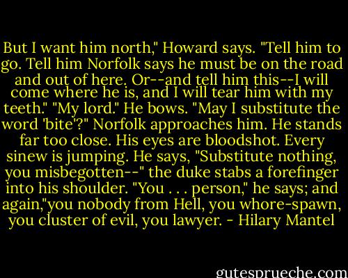 But I want him north," Howard says. "Tell him to go. Tell him Norfolk says he must be on the road and out of here. Or--and tell him this--I will come where he is, and I will tear him with my teeth."<br />"My lord." He bows. "May I substitute the word 'bite'?"<br />Norfolk approaches him. He stands far too close. His eyes are bloodshot. Every sinew is jumping. He says, "Substitute nothing, you misbegotten--" the duke stabs a forefinger into his shoulder. "You . . . person," he says; and again,"you nobody from Hell, you whore-spawn, you cluster of evil, you lawyer. - Hilary Mantel