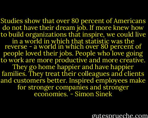Studies show that over 80 percent of Americans do not have their dream job. If more knew how to build organizations that inspire, we could live in a world in which that statistic was the reverse - a world in which over 80 percent of people loved their jobs. People who love going to work are more productive and more creative. They go home happier and have happier families. They treat their colleagues and clients and customers better. Inspired employees make for stronger companies and stronger economies. - Simon Sinek