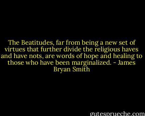 The Beatitudes, far from being a new set of virtues that further divide the religious haves and have nots, are words of hope and healing to those who have been marginalized. - James Bryan Smith