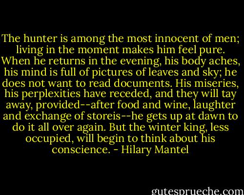 The hunter is among the most innocent of men; living in the moment makes him feel pure. When he returns in the evening, his body aches, his mind is full of pictures of leaves and sky; he does not want to read documents. His miseries, his perplexities have receded, and they will tay away, provided--after food and wine, laughter and exchange of storeis--he gets up at dawn to do it all over again.<br />But the winter king, less occupied, will begin to think about his conscience. - Hilary Mantel