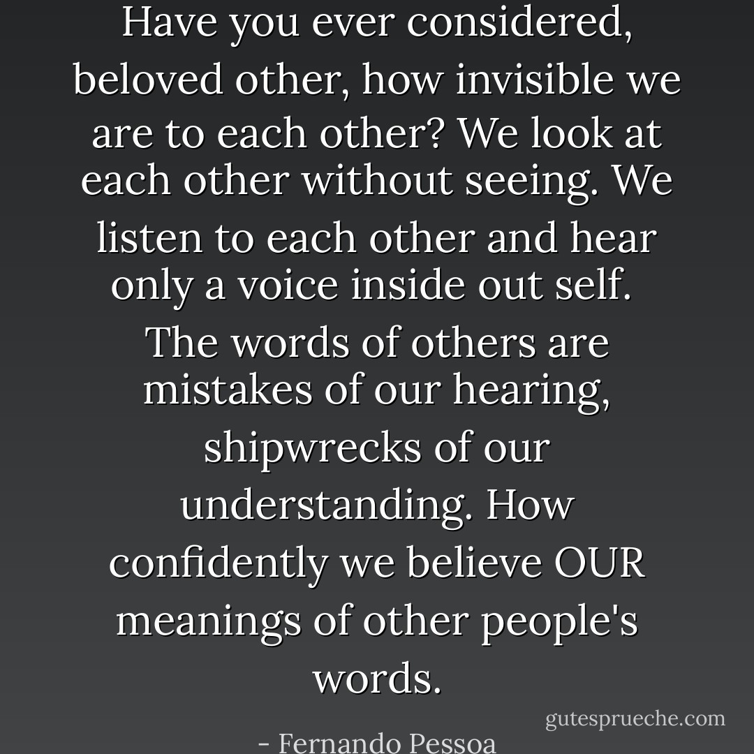 Have you ever considered, beloved other, how invisible we are to each other? We look at each other without seeing. We listen to each other and hear only a voice inside out self.<br /><br />The words of others are mistakes of our hearing, shipwrecks of our understanding. How confidently we believe OUR meanings of other people's words. - Fernando Pessoa
