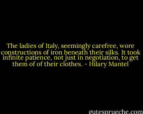 The ladies of Italy, seemingly carefree, wore constructions of iron beneath their silks. It took infinite patience, not just in negotiation, to get them of of their clothes. - Hilary Mantel