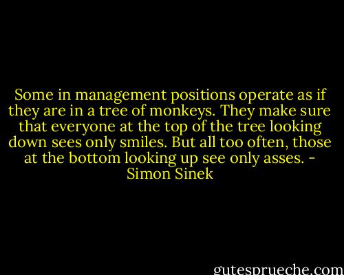Some in management positions operate as if they are in a tree of monkeys. They make sure that everyone at the top of the tree looking down sees only smiles. But all too often, those at the bottom looking up see only asses. - Simon Sinek
