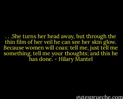 . . .She turns her head away, but through the thin film of her veil he can see her skin glow. Because women will coax: tell me, just tell me something, tell me your thoughts; and this he has done. - Hilary Mantel