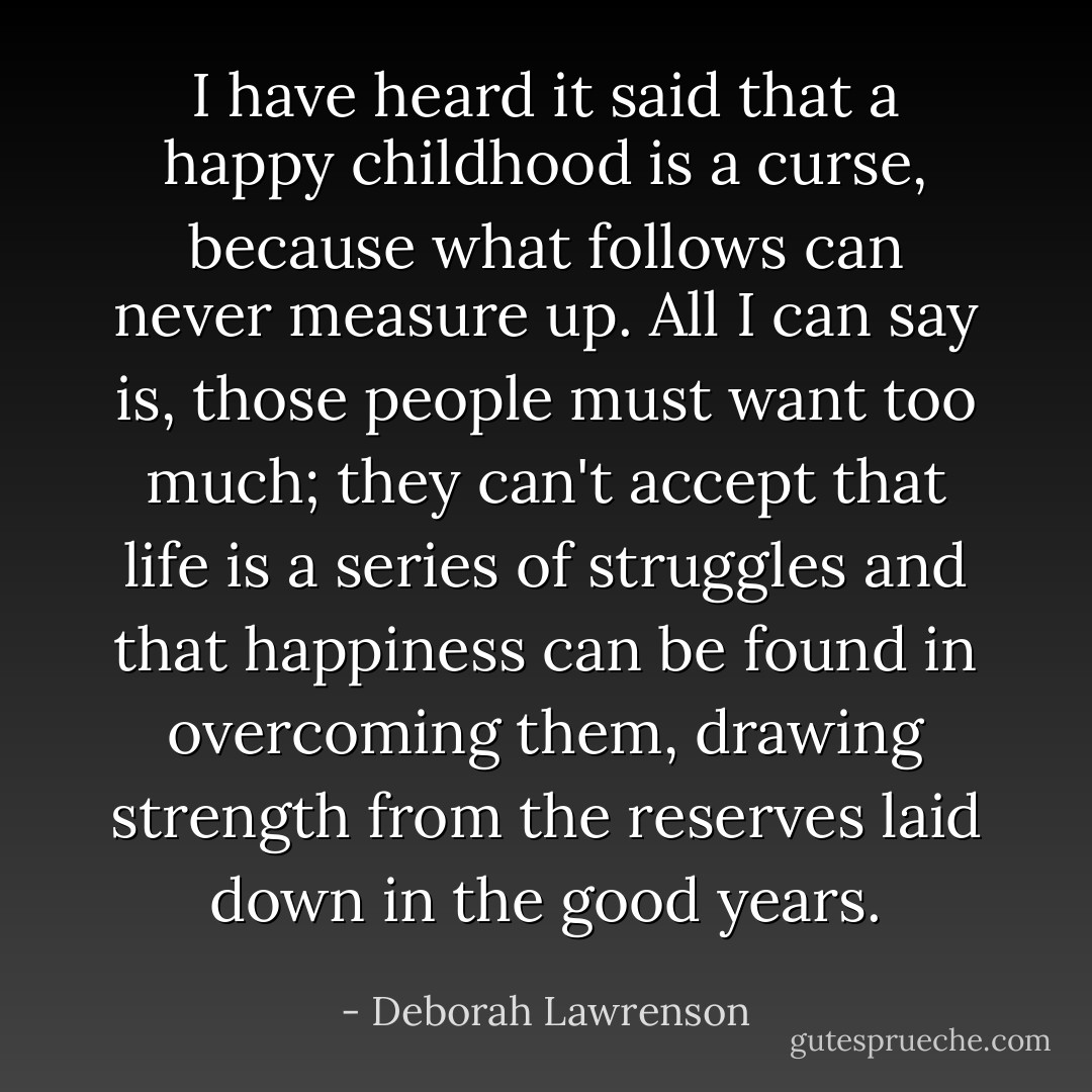 I have heard it said that a happy childhood is a curse, because what follows can never measure up. All I can say is, those people must want too much; they can't accept that life is a series of struggles and that happiness can be found in overcoming them, drawing strength from the reserves laid down in the good years. - Deborah Lawrenson