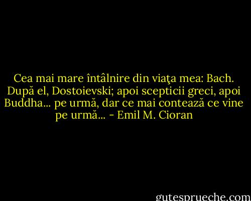 Cea mai mare întâlnire din viaţa mea: Bach. După el, Dostoievski; apoi scepticii greci, apoi Buddha... pe urmă, dar ce mai contează ce vine pe urmă... - Emil M. Cioran