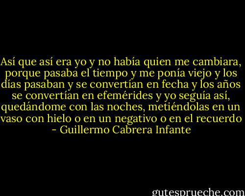 Así que así era yo y no había quien me cambiara, porque pasaba el tiempo y me ponía viejo y los días pasaban y se convertían en fecha y los años se convertían en efemérides y yo seguía así, quedándome con las noches, metiéndolas en un vaso con hielo o en un negativo o en el recuerdo - Guillermo Cabrera Infante