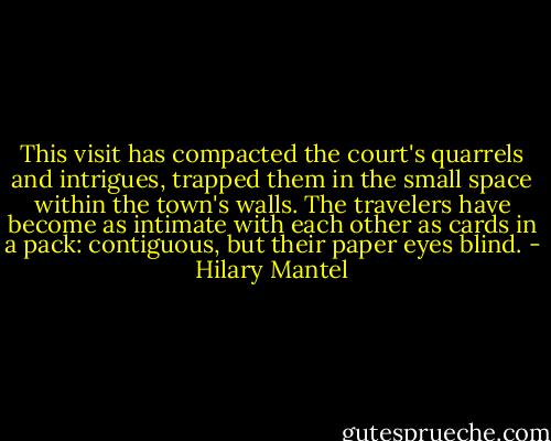 This visit has compacted the court's quarrels and intrigues, trapped them in the small space within the town's walls. The travelers have become as intimate with each other as cards in a pack: contiguous, but their paper eyes blind. - Hilary Mantel