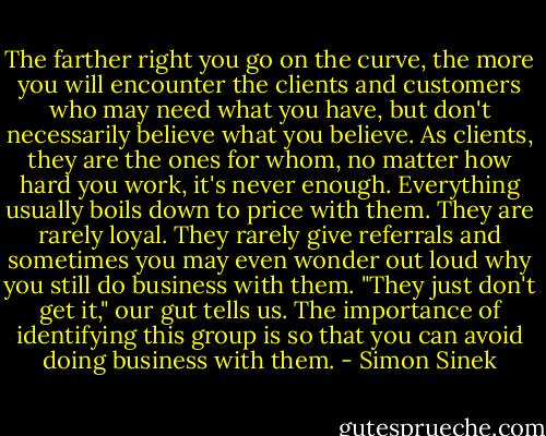 The farther right you go on the curve, the more you will encounter the clients and customers who may need what you have, but don't necessarily believe what you believe. As clients, they are the ones for whom, no matter how hard you work, it's never enough. Everything usually boils down to price with them. They are rarely loyal. They rarely give referrals and sometimes you may even wonder out loud why you still do business with them. "They just don't get it," our gut tells us. The importance of identifying this group is so that you can avoid doing business with them. - Simon Sinek