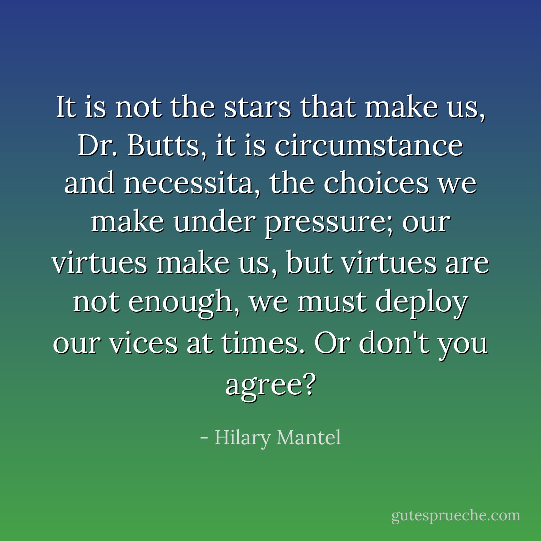 It is not the stars that make us, Dr. Butts, it is circumstance and <i>necessita</i>, the choices we make under pressure; our virtues make us, but virtues are not enough, we must deploy our vices at times. Or don't you agree? - Hilary Mantel