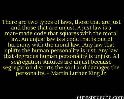 There are two types of laws, those that are just and those that are unjust. A just law is a man-made code that squares with the moral law. An unjust law is a code that is out of harmony with the moral law...Any law that uplifts the human personality is just. Any law that degrades human personality is unjust. All segregation statutes are unjust because segregation distorts the soul and damages the personality. - Martin Luther King Jr.