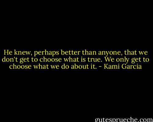 He knew, perhaps better than anyone, that we don't get to choose what is true. We only get to choose what we do about it. - Kami Garcia