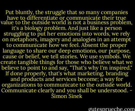 Put bluntly, the struggle that so many companies have to differentiate or communicate their true value to the outside world is not a business problem, it's a biology problem. And just like a person struggling to put her emotions into words, we rely on metaphors, imagery and analogies in an attempt to communicate how we feel. Absent the proper language to share our deep emotions, our purpose, cause or belief, we tell stories. We use symbols. We create tangible things for those who believe what we believe to point to and say, "That's why I'm inspired." If done properly, that's what marketing, branding and products and services become; a way for organizations to communicate to the outside world. Communicate clearly and you shall be understood. - Simon Sinek
