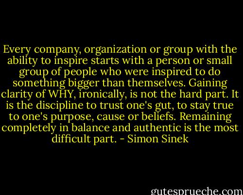 Every company, organization or group with the ability to inspire starts with a person or small group of people who were inspired to do something bigger than themselves. Gaining clarity of WHY, ironically, is not the hard part. It is the discipline to trust one's gut, to stay true to one's purpose, cause or beliefs. Remaining completely in balance and authentic is the most difficult part. - Simon Sinek