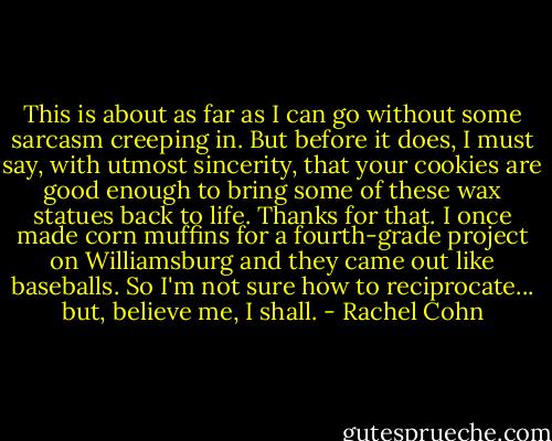This is about as far as I can go without some sarcasm creeping in. But before it does, I must say, with utmost sincerity, that your cookies are good enough to bring some of these wax statues back to life. Thanks for that. I once made corn muffins for a fourth-grade project on Williamsburg and they came out like baseballs. So I'm not sure how to reciprocate... but, believe me, I shall. - Rachel Cohn