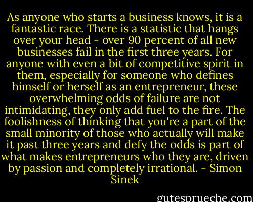As anyone who starts a business knows, it is a fantastic race. There is a statistic that hangs over your head - over 90 percent of all new businesses fail in the first three years. For anyone with even a bit of competitive spirit in them, especially for someone who defines himself or herself as an entrepreneur, these overwhelming odds of failure are not intimidating, they only add fuel to the fire. The foolishness of thinking that you're a part of the small minority of those who actually will make it past three years and defy the odds is part of what makes entrepreneurs who they are, driven by passion and completely irrational. - Simon Sinek
